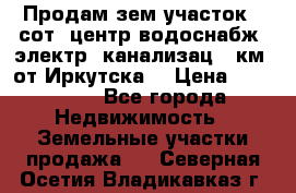 Продам зем.участок 12сот. центр.водоснабж. электр. канализац. 9км. от Иркутска  › Цена ­ 800 000 - Все города Недвижимость » Земельные участки продажа   . Северная Осетия,Владикавказ г.
